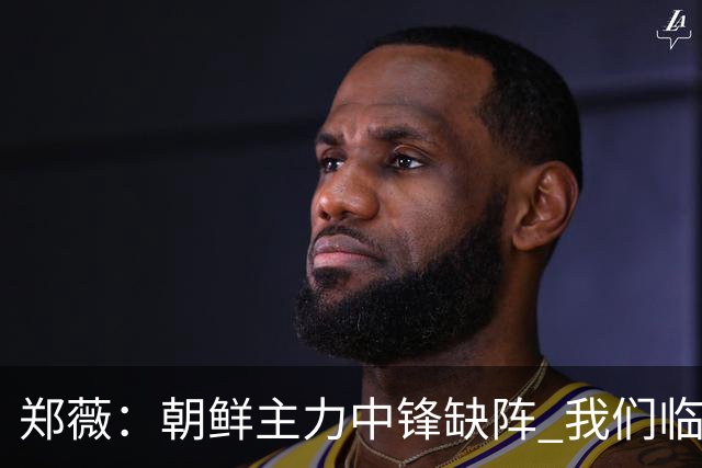 郑薇：朝鲜主力中锋缺阵 我们临时打小球战术
